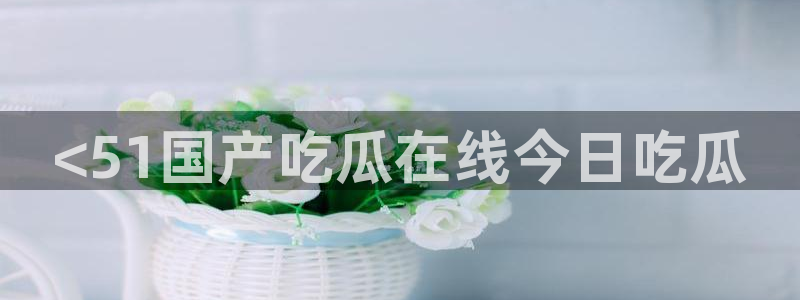 51cg10今日吃瓜：<51国产吃瓜在线今日吃瓜