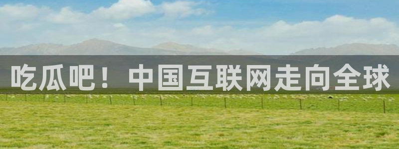 51吃瓜在线今日吃瓜:吃瓜吧!中国互联网走向全球