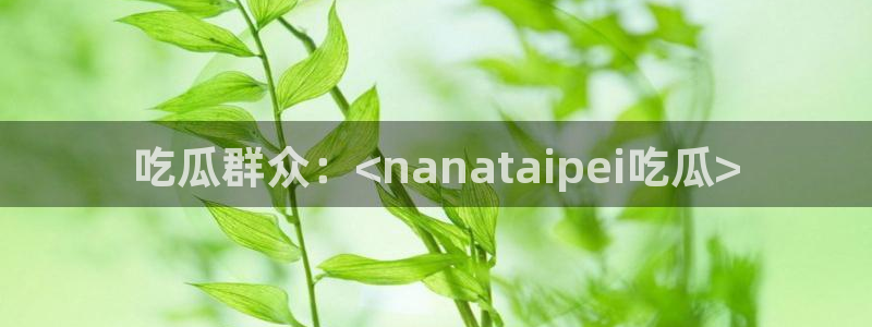 nanataipei51吃瓜：吃瓜群众：<nanataipei吃瓜>